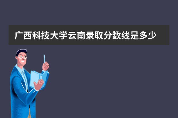 广西科技大学云南录取分数线是多少 广西科技大学云南招生人数多少
